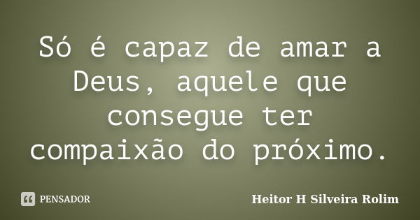 Só é capaz de amar a Deus, aquele que consegue ter compaixão do próximo.... Frase de Heitor H Silveira Rolim.