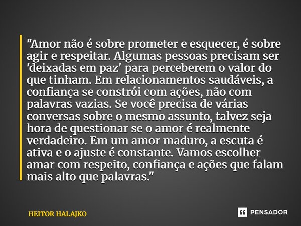 ⁠"Amor não é sobre prometer e esquecer, é sobre agir e respeitar. Algumas pessoas precisam ser 'deixadas em paz' para perceberem o valor do que tinham. Em ... Frase de HEITOR HALAJKO.