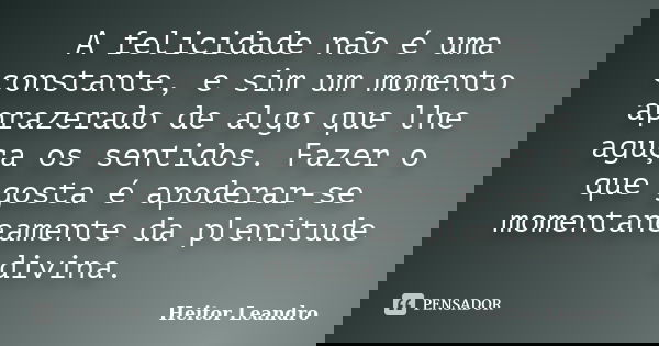 A felicidade não é uma constante, e sim um momento aprazerado de algo que lhe aguça os sentidos. Fazer o que gosta é apoderar-se momentaneamente da plenitude di... Frase de Heitor Leandro.