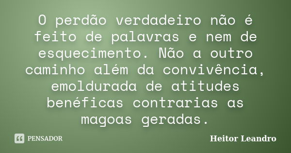 O perdão verdadeiro não é feito de palavras e nem de esquecimento. Não a outro caminho além da convivência, emoldurada de atitudes benéficas contrarias as magoa... Frase de Heitor Leandro.