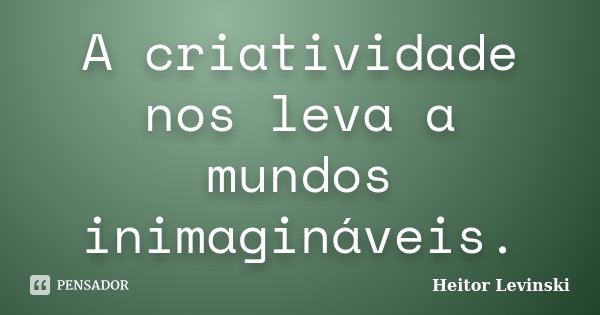 A criatividade nos leva a mundos inimagináveis.... Frase de Heitor Levinski.