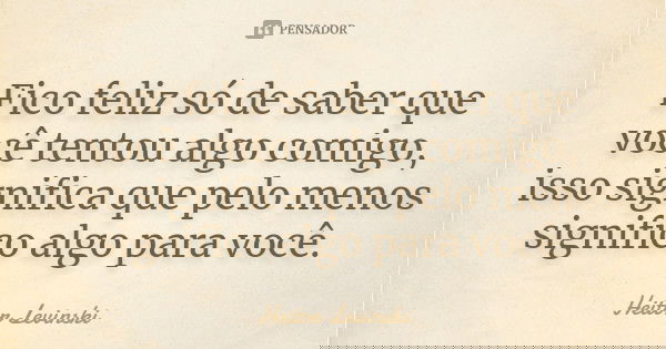Fico feliz só de saber que você tentou algo comigo, isso significa que pelo menos significo algo para você.... Frase de Heitor Levinski.