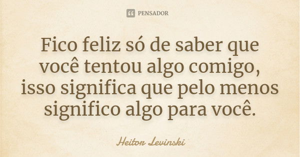 Fico feliz só de saber que você tentou algo comigo, isso significa que pelo menos significo algo para você.... Frase de Heitor Levinski.