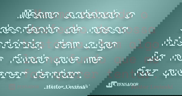 Mesmo sabendo o desfecho de nossa história, tem algo la no fundo que me faz querer tentar.... Frase de Heitor Levinski.