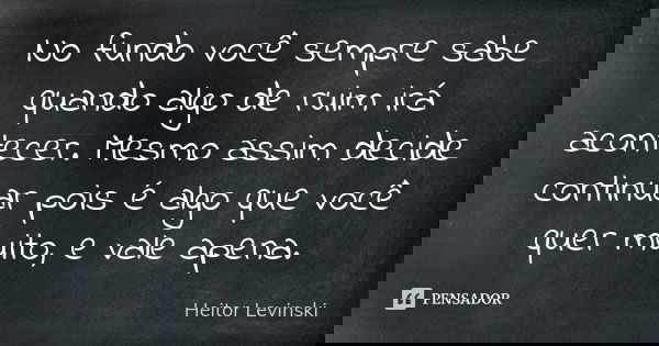 No fundo você sempre sabe quando algo de ruim irá acontecer. Mesmo assim decide continuar pois é algo que você quer muito, e vale apena.... Frase de Heitor Levinski.