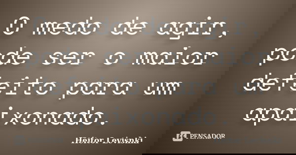 O medo de agir, pode ser o maior defeito para um apaixonado.... Frase de Heitor Levisnki.