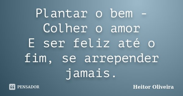 Plantar o bem - Colher o amor E ser feliz até o fim, se arrepender jamais.... Frase de Heitor Oliveira.