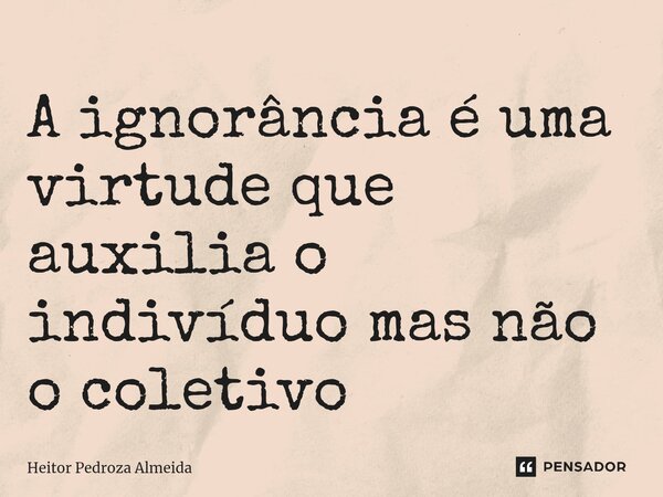 A ignorância é uma virtude que auxilia o indivíduo mas não o coletivo⁠... Frase de Heitor Pedroza Almeida.