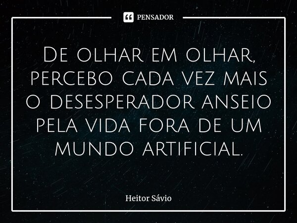 ⁠De olhar em olhar, percebo cada vez mais o desesperador anseio pela vida fora de um mundo artificial.... Frase de Heitor Sávio.