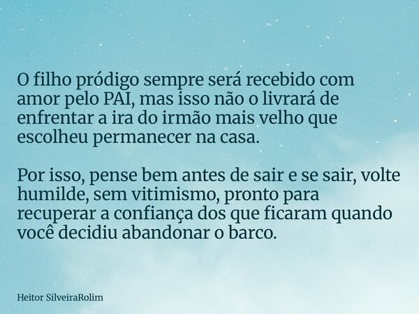 O filho pródigo sempre será recebido com amor pelo PAI, mas isso não o livrará de enfrentar a ira do irmão mais velho que escolheu permanecer na casa. Por isso,... Frase de Heitor SilveiraRolim.