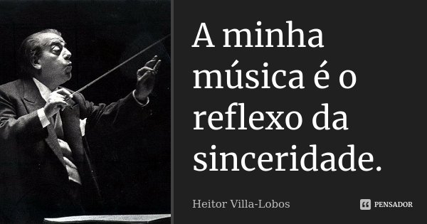 A minha música é o reflexo da sinceridade.... Frase de Heitor Villa-Lobos.