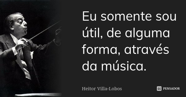 Eu somente sou útil, de alguma forma, através da música.... Frase de Heitor Villa-Lobos.