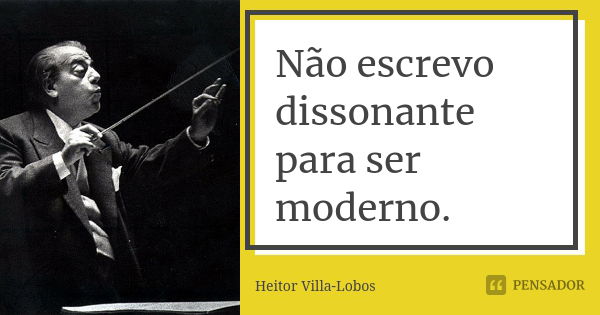 Não escrevo dissonante para ser moderno.... Frase de Heitor Villa-Lobos.