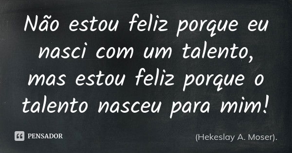 Não estou feliz porque eu nasci com um talento, mas estou feliz porque o talento nasceu para mim!... Frase de (Hekeslay A. Moser)..