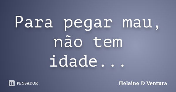 Para pegar mau, não tem idade...... Frase de Helaine D Ventura.