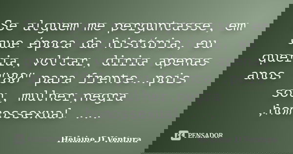 Se alguem me perguntasse, em que época da história, eu queria, voltar, diria apenas anos "80" para frente..pois sou, mulher,negra ,homossexual ...... Frase de Helaine D Ventura.
