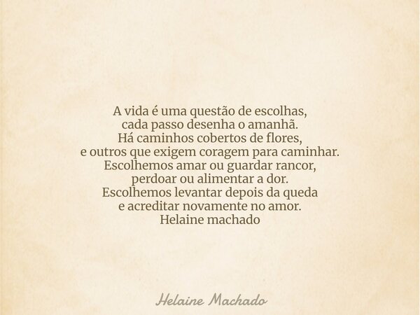 A vida é uma questão de escolhas, cada passo desenha o amanhã. Há caminhos cobertos de flores, e outros que exigem coragem para caminhar. Escolhemos amar ou gua... Frase de Helaine Machado.