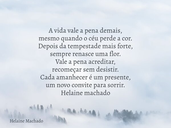 A vida vale a pena demais, mesmo quando o céu perde a cor. Depois da tempestade mais forte, sempre renasce uma flor. Vale a pena acreditar, recomeçar sem desist... Frase de Helaine Machado.