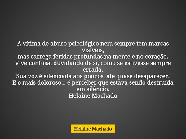 A vítima de abuso psicológico nem sempre tem marcas visíveis, mas carrega feridas profundas na mente e no coração. Vive confusa, duvidando de si, como se estive... Frase de Helaine Machado.