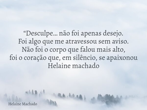“Desculpe… não foi apenas desejo. Foi algo que me atravessou sem aviso. Não foi o corpo que falou mais alto, foi o coração que, em silêncio, se apaixonou Helain... Frase de Helaine Machado.