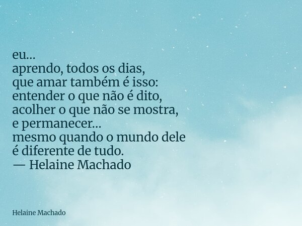eu… aprendo, todos os dias, que amar também é isso: entender o que não é dito, acolher o que não se mostra, e permanecer… mesmo quando o mundo dele é diferente ... Frase de Helaine Machado.