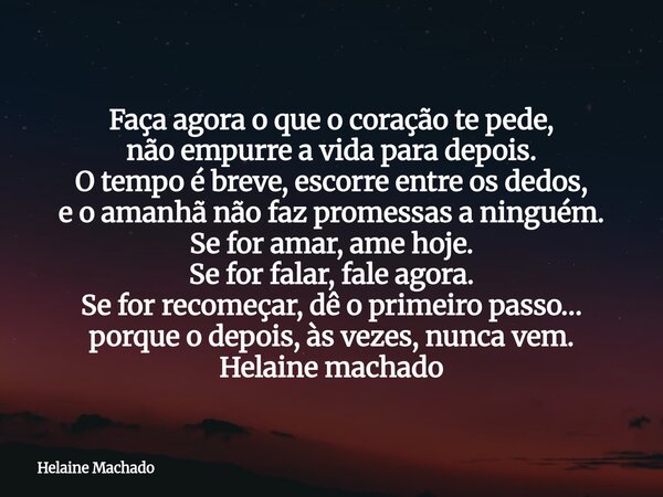 Faça agora o que o coração te pede, não empurre a vida para depois. O tempo é breve, escorre entre os dedos, e o amanhã não faz promessas a ninguém. Se for amar... Frase de Helaine Machado.