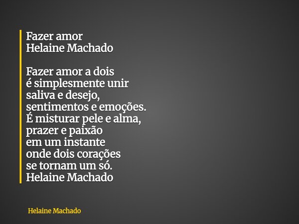 Fazer amor Helaine Machado Fazer amor a dois é simplesmente unir saliva e desejo, sentimentos e emoções. É misturar pele e alma, prazer e paixão em um instante ... Frase de Helaine Machado.