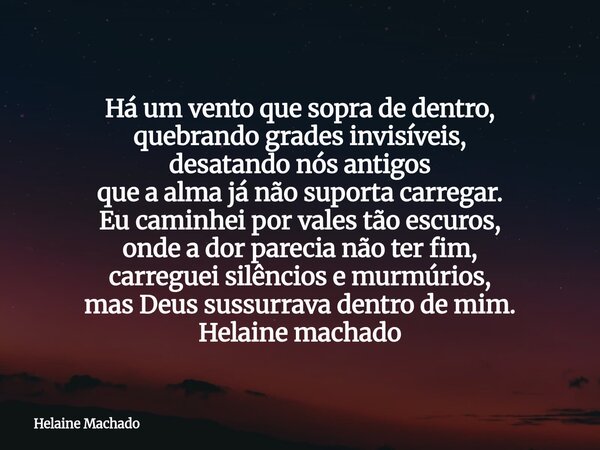 Há um vento que sopra de dentro, quebrando grades invisíveis, desatando nós antigos que a alma já não suporta carregar. Eu caminhei por vales tão escuros, onde ... Frase de Helaine Machado.