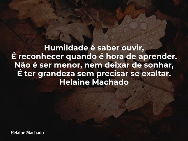 Humildade é saber ouvir, É reconhecer quando é hora de aprender. Não é ser menor, nem deixar de sonhar, É ter grandeza sem precisar se exaltar. Helaine Machado... Frase de Helaine Machado.