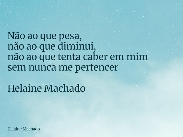 Não ao que pesa, não ao que diminui, não ao que tenta caber em mim sem nunca me pertencer Helaine Machado... Frase de Helaine Machado.