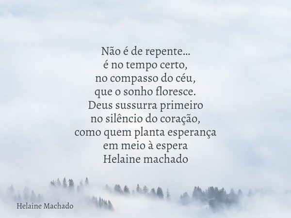 Não é de repente… é no tempo certo, no compasso do céu, que o sonho floresce. Deus sussurra primeiro no silêncio do coração, como quem planta esperança em meio ... Frase de Helaine Machado.