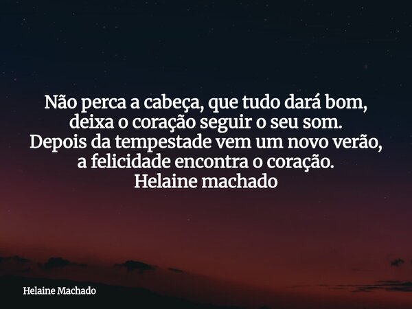 Não perca a cabeça, que tudo dará bom, deixa o coração seguir o seu som. Depois da tempestade vem um novo verão, a felicidade encontra o coração. Helaine machad... Frase de Helaine Machado.