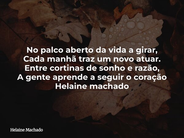 No palco aberto da vida a girar, Cada manhã traz um novo atuar. Entre cortinas de sonho e razão, A gente aprende a seguir o coração Helaine machado... Frase de Helaine Machado.