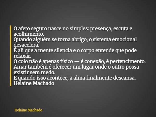 O afeto seguro nasce no simples: presença, escuta e acolhimento. Quando alguém se torna abrigo, o sistema emocional desacelera. É ali que a mente silencia e o c... Frase de Helaine Machado.