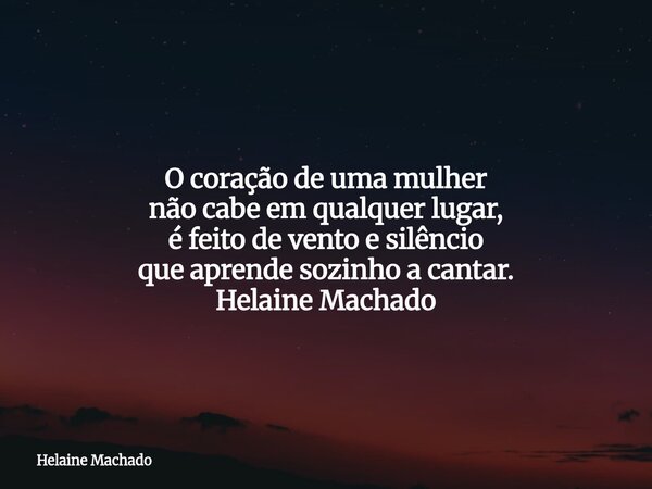 O coração de uma mulher não cabe em qualquer lugar, é feito de vento e silêncio que aprende sozinho a cantar. Helaine Machado... Frase de Helaine Machado.