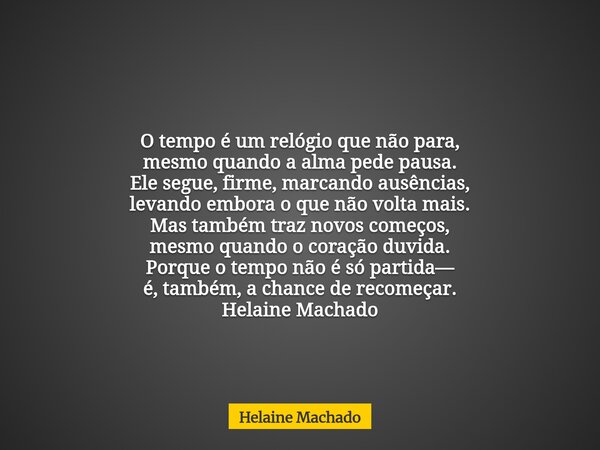 O tempo é um relógio que não para, mesmo quando a alma pede pausa. Ele segue, firme, marcando ausências, levando embora o que não volta mais. Mas também traz no... Frase de Helaine Machado.