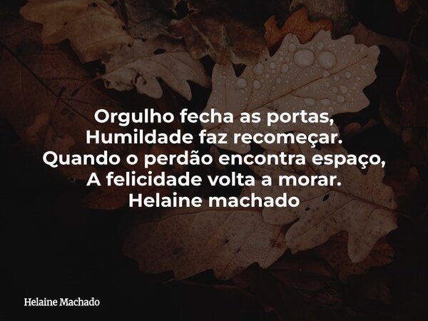 Orgulho fecha as portas, Humildade faz recomeçar. Quando o perdão encontra espaço, A felicidade volta a morar. Helaine machado... Frase de Helaine Machado.