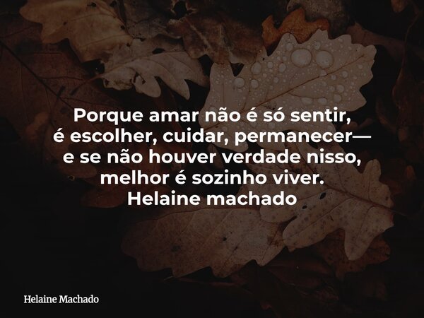 Porque amar não é só sentir, é escolher, cuidar, permanecer— e se não houver verdade nisso, melhor é sozinho viver. Helaine machado... Frase de Helaine Machado.