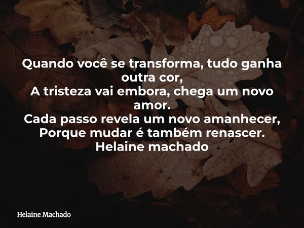 Quando você se transforma, tudo ganha outra cor, A tristeza vai embora, chega um novo amor. Cada passo revela um novo amanhecer, Porque mudar é também renascer.... Frase de Helaine Machado.