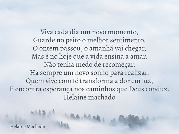 Viva cada dia um novo momento, Guarde no peito o melhor sentimento. O ontem passou, o amanhã vai chegar, Mas é no hoje que a vida ensina a amar. Não tenha medo ... Frase de Helaine Machado.