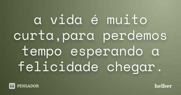 a vida é muito curta,para perdemos tempo esperando a felicidade chegar.... Frase de helber.