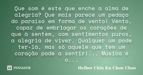 Que som é este que enche a alma de alegria? Que mais parece um pedaço do paraíso em forma de vento! Vento, capaz de embriagar os corações de que à sentem, com s... Frase de Helber Chin Ku Chon Choo.