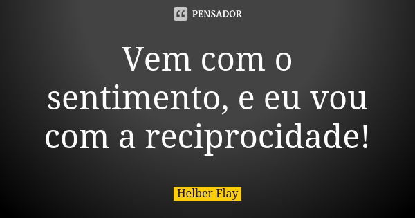 Vem com o sentimento, e eu vou com a reciprocidade!... Frase de Helber Flay.