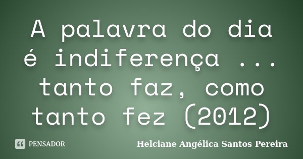 A palavra do dia é indiferença ... tanto faz, como tanto fez (2012)... Frase de Helciane Angélica Santos Pereira.