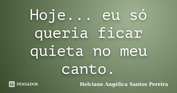 Hoje... eu só queria ficar quieta no meu canto.... Frase de Helciane Angélica Santos Pereira.