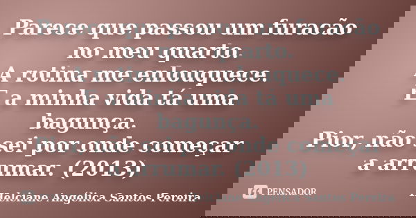 Parece que passou um furacão no meu quarto. A rotina me enlouquece. E a minha vida tá uma bagunça. Pior, não sei por onde começar a arrumar. (2013)... Frase de Helciane Angélica Santos Pereira.