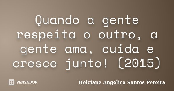 Quando a gente respeita o outro, a gente ama, cuida e cresce junto! (2015)... Frase de Helciane Angélica Santos Pereira.