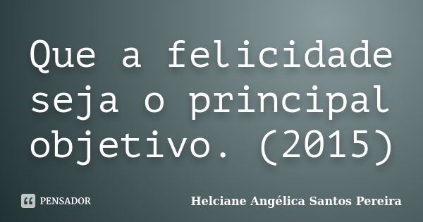 Que a felicidade seja o principal objetivo. (2015)... Frase de Helciane Angélica Santos Pereira.