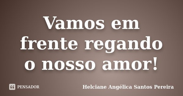 Vamos em frente regando o nosso amor!... Frase de Helciane Angélica Santos Pereira.