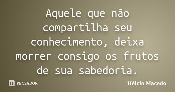 Aquele que não compartilha seu conhecimento, deixa morrer consigo os frutos de sua sabedoria.... Frase de Hélcio Macedo.